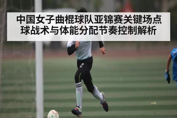 中国女子曲棍球队亚锦赛关键场点球战术与体能分配节奏控制解析